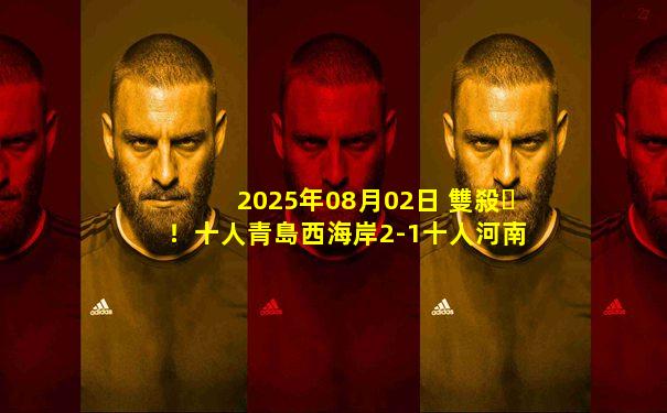 2025年08月02日 雙殺！十人青島西海岸2-1十人河南 河南6輪不勝邁達納&何龍海染紅